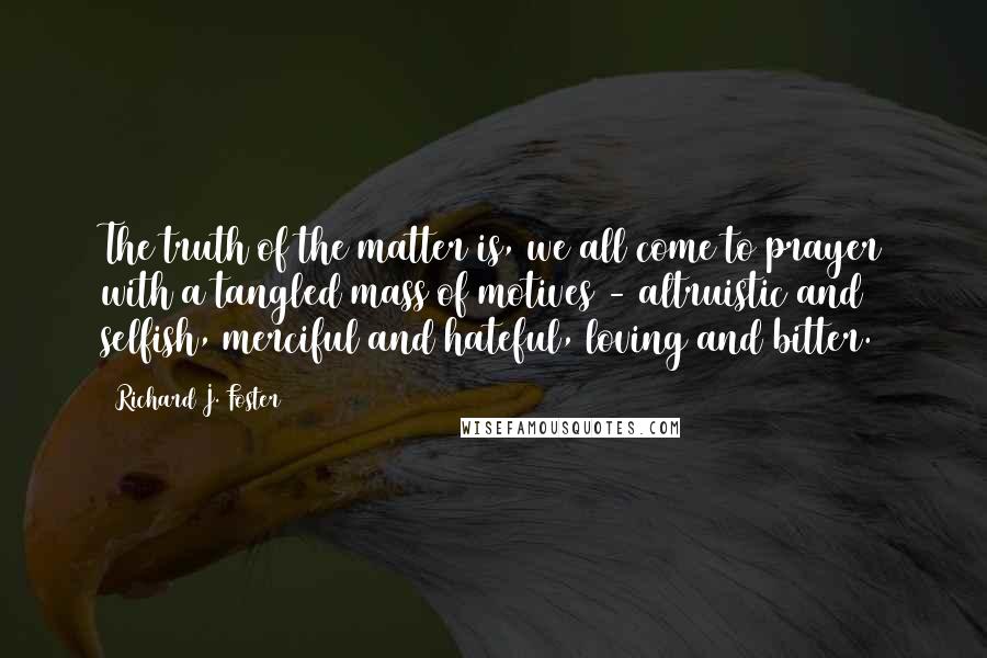 Richard J. Foster quotes: The truth of the matter is, we all come to prayer with a tangled mass of motives - altruistic and selfish, merciful and hateful, loving and bitter.