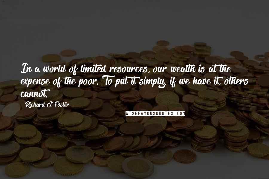 Richard J. Foster quotes: In a world of limited resources, our wealth is at the expense of the poor. To put it simply, if we have it, others cannot.