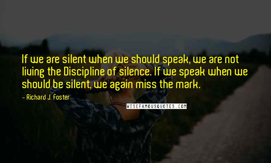 Richard J. Foster quotes: If we are silent when we should speak, we are not living the Discipline of silence. If we speak when we should be silent, we again miss the mark.