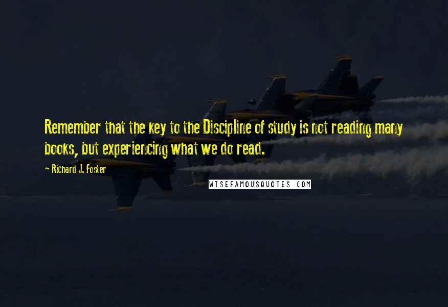 Richard J. Foster quotes: Remember that the key to the Discipline of study is not reading many books, but experiencing what we do read.