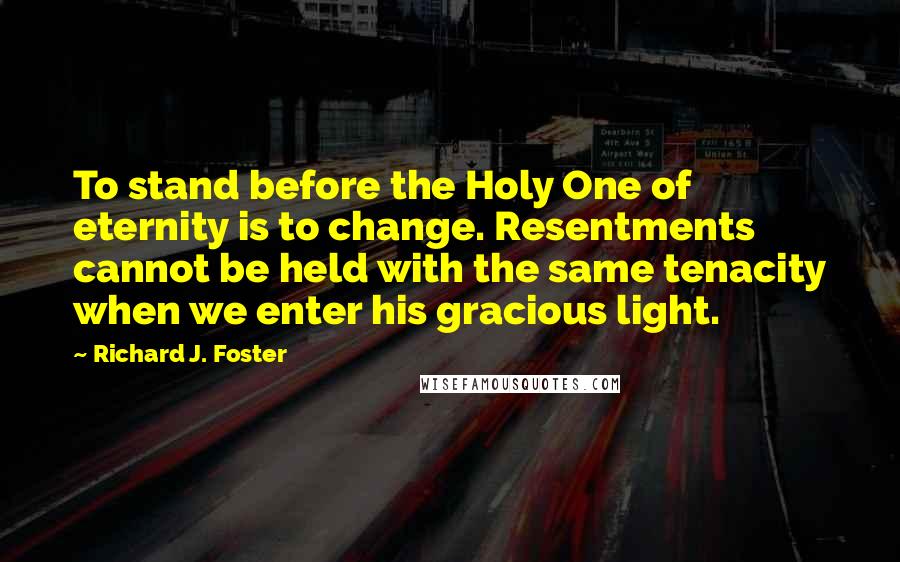 Richard J. Foster quotes: To stand before the Holy One of eternity is to change. Resentments cannot be held with the same tenacity when we enter his gracious light.
