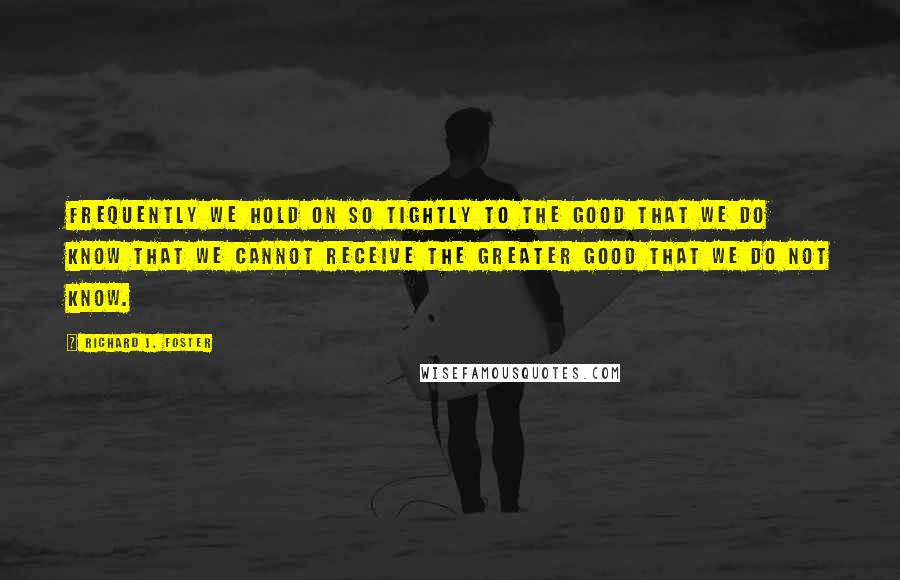 Richard J. Foster quotes: Frequently we hold on so tightly to the good that we do know that we cannot receive the greater good that we do not know.