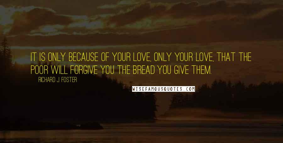 Richard J. Foster quotes: It is only because of your love, only your love, that the poor will forgive you the bread you give them.