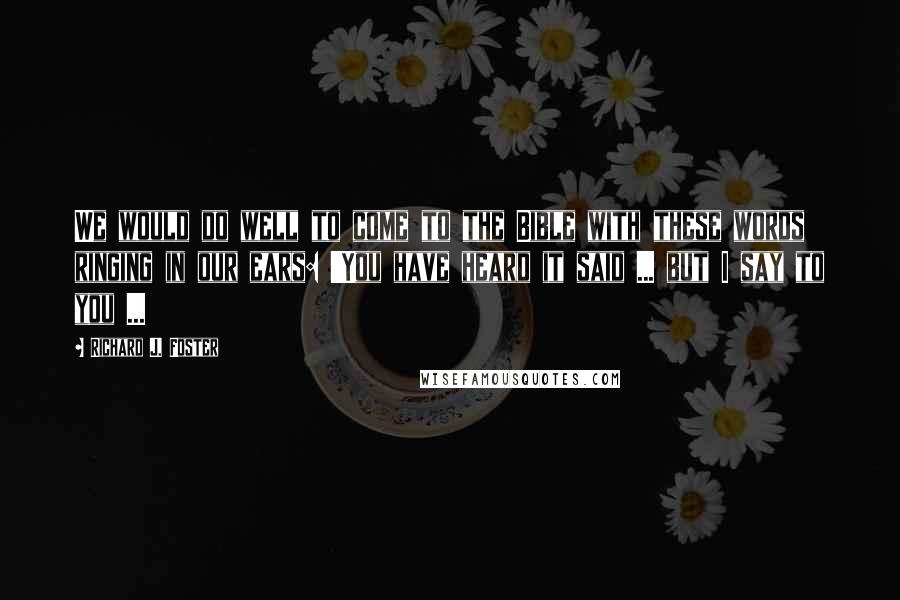 Richard J. Foster quotes: We would do well to come to the Bible with these words ringing in our ears: 'You have heard it said ... but I say to you ...
