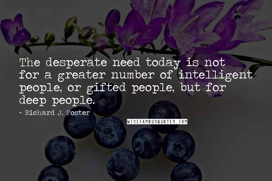 Richard J. Foster quotes: The desperate need today is not for a greater number of intelligent people, or gifted people, but for deep people.