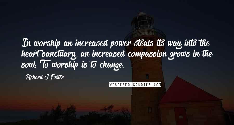 Richard J. Foster quotes: In worship an increased power steals its way into the heart sanctuary, an increased compassion grows in the soul. To worship is to change.