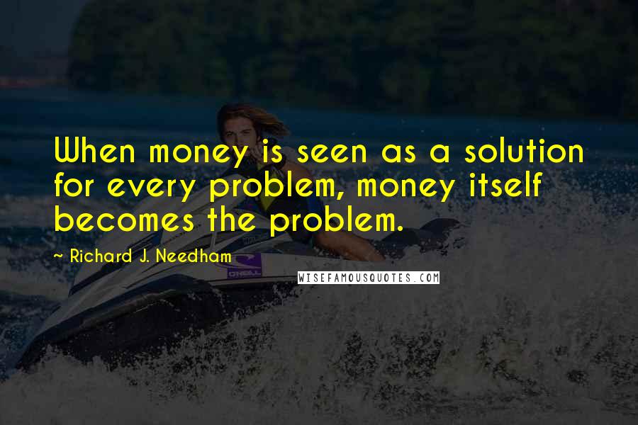 Richard J. Needham quotes: When money is seen as a solution for every problem, money itself becomes the problem.