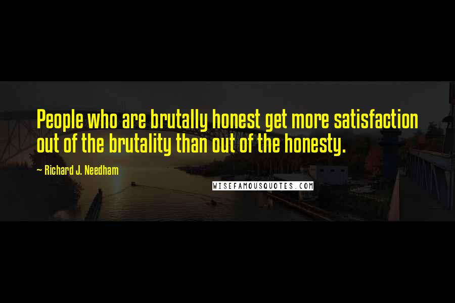 Richard J. Needham quotes: People who are brutally honest get more satisfaction out of the brutality than out of the honesty.