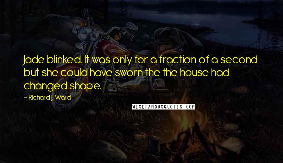 Richard J. Ward quotes: Jade blinked. It was only for a fraction of a second but she could have sworn the the house had changed shape.