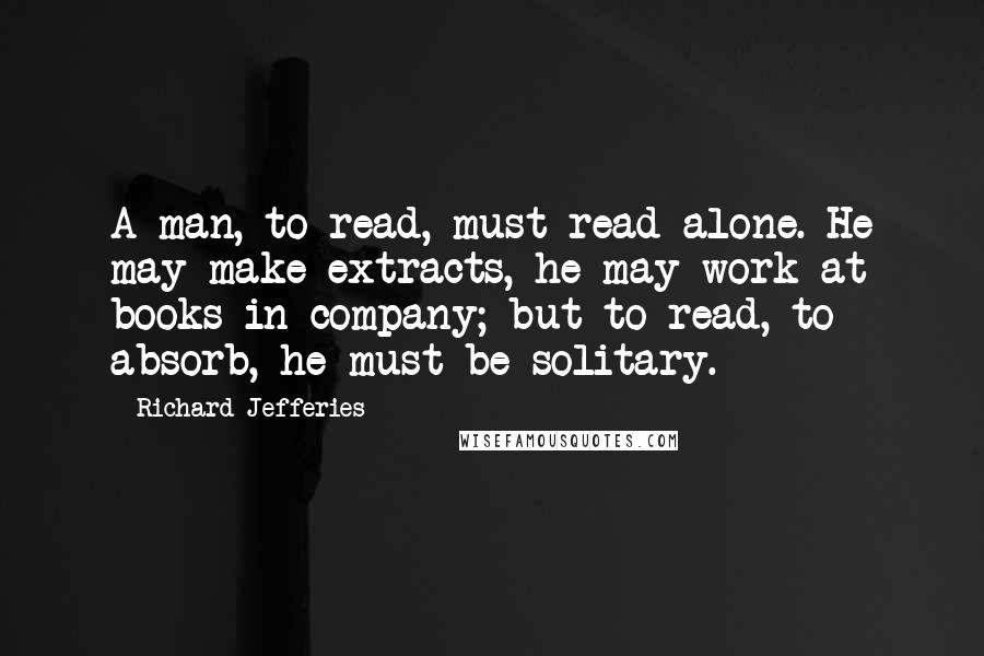 Richard Jefferies quotes: A man, to read, must read alone. He may make extracts, he may work at books in company; but to read, to absorb, he must be solitary.