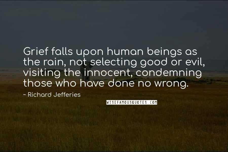 Richard Jefferies quotes: Grief falls upon human beings as the rain, not selecting good or evil, visiting the innocent, condemning those who have done no wrong. Richard Jefferies quotes: Grief falls upon human beings as the rain, not selecting good or evil, visiting the innocent, condemning those who have done no wrong.