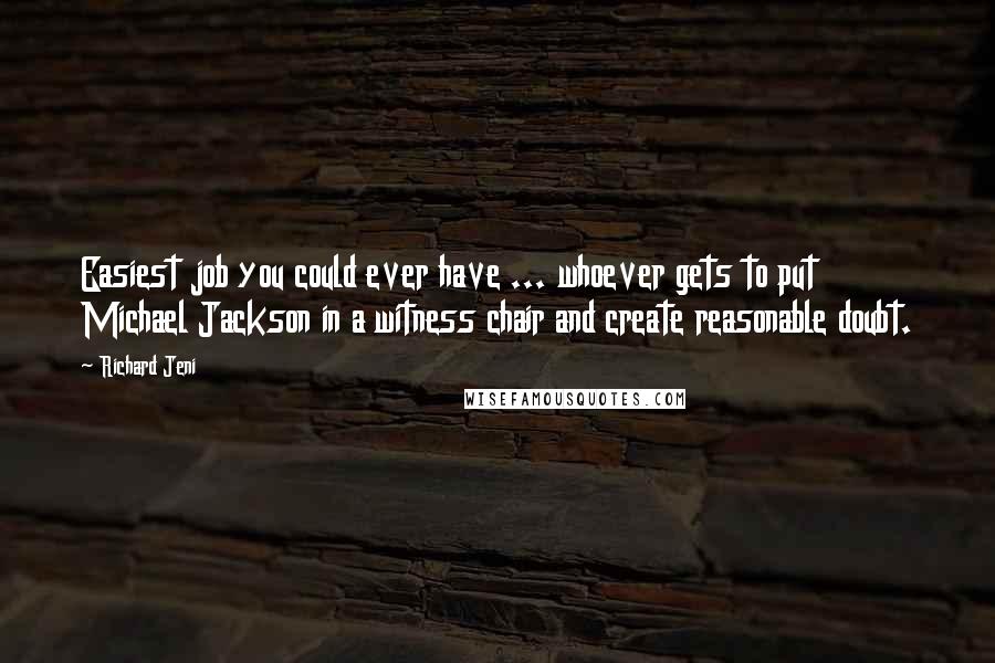 Richard Jeni quotes: Easiest job you could ever have ... whoever gets to put Michael Jackson in a witness chair and create reasonable doubt. Richard Jeni quotes: Easiest job you could ever have ... whoever gets to put Michael Jackson in a witness chair and create reasonable doubt.