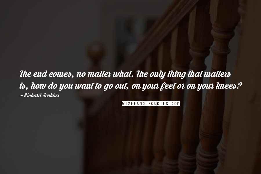 Richard Jenkins quotes: The end comes, no matter what. The only thing that matters is, how do you want to go out, on your feet or on your knees?