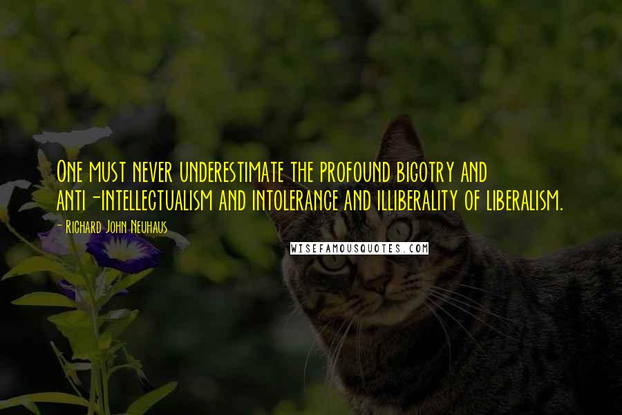 Richard John Neuhaus quotes: One must never underestimate the profound bigotry and anti-intellectualism and intolerance and illiberality of liberalism. Richard John Neuhaus quotes: One must never underestimate the profound bigotry and anti-intellectualism and intolerance and illiberality of liberalism.