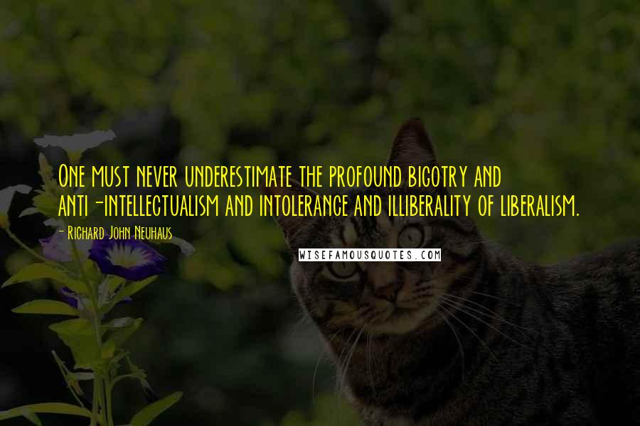 Richard John Neuhaus quotes: One must never underestimate the profound bigotry and anti-intellectualism and intolerance and illiberality of liberalism.