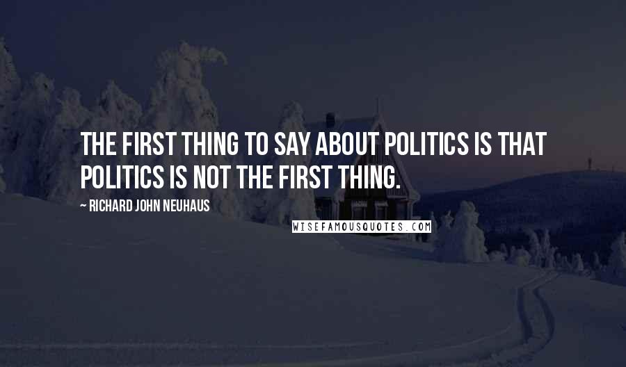 Richard John Neuhaus quotes: The first thing to say about politics is that politics is not the first thing.