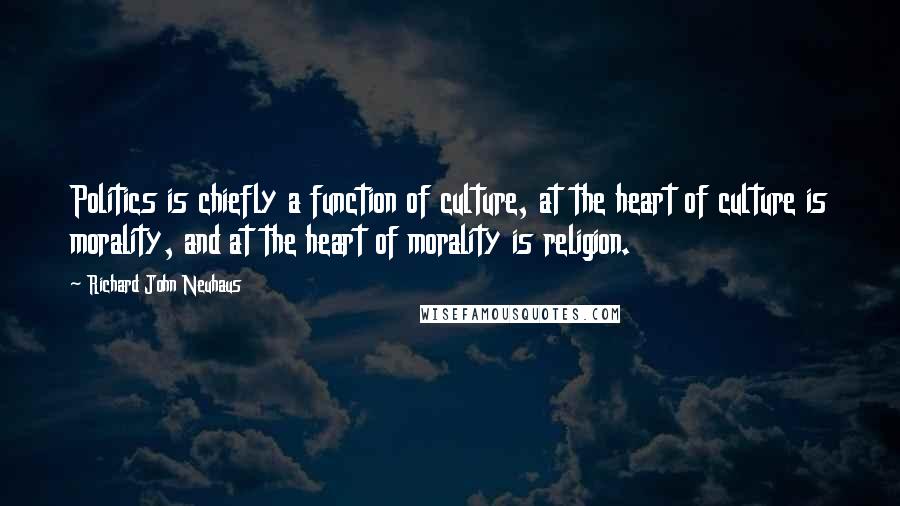 Richard John Neuhaus quotes: Politics is chiefly a function of culture, at the heart of culture is morality, and at the heart of morality is religion. Richard John Neuhaus quotes: Politics is chiefly a function of culture, at the heart of culture is morality, and at the heart of morality is religion.