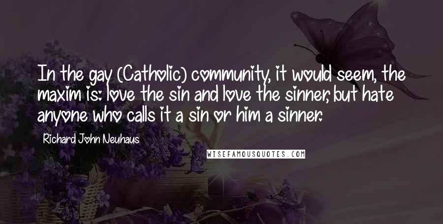 Richard John Neuhaus quotes: In the gay (Catholic) community, it would seem, the maxim is: love the sin and love the sinner, but hate anyone who calls it a sin or him a sinner.