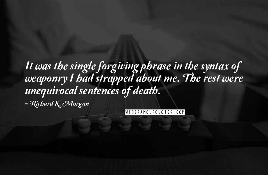 Richard K. Morgan quotes: It was the single forgiving phrase in the syntax of weaponry I had strapped about me. The rest were unequivocal sentences of death.