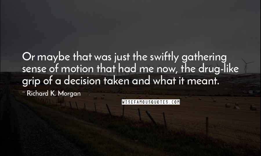Richard K. Morgan quotes: Or maybe that was just the swiftly gathering sense of motion that had me now, the drug-like grip of a decision taken and what it meant.