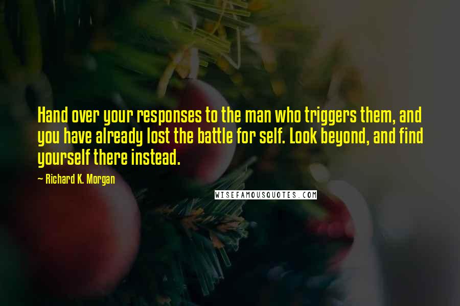 Richard K. Morgan quotes: Hand over your responses to the man who triggers them, and you have already lost the battle for self. Look beyond, and find yourself there instead. Richard K. Morgan quotes: Hand over your responses to the man who triggers them, and you have already lost the battle for self. Look beyond, and find yourself there instead.