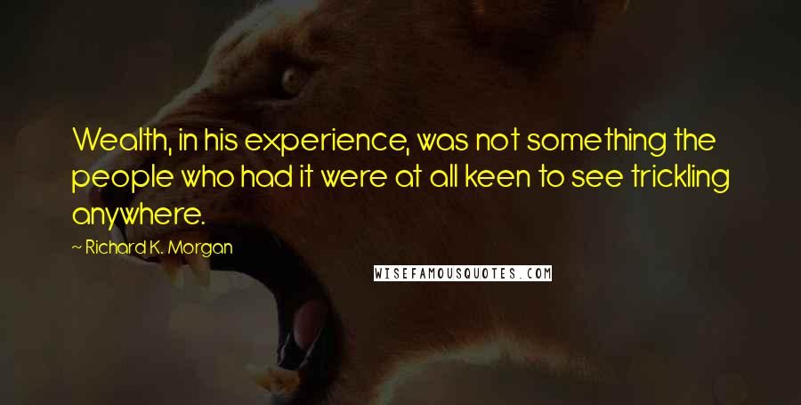 Richard K. Morgan quotes: Wealth, in his experience, was not something the people who had it were at all keen to see trickling anywhere. Richard K. Morgan quotes: Wealth, in his experience, was not something the people who had it were at all keen to see trickling anywhere.