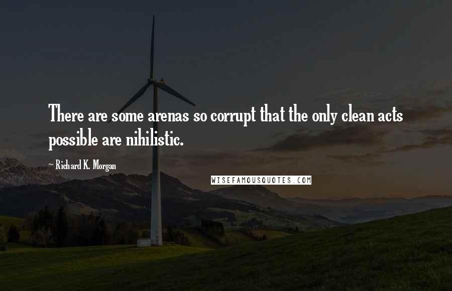Richard K. Morgan quotes: There are some arenas so corrupt that the only clean acts possible are nihilistic.