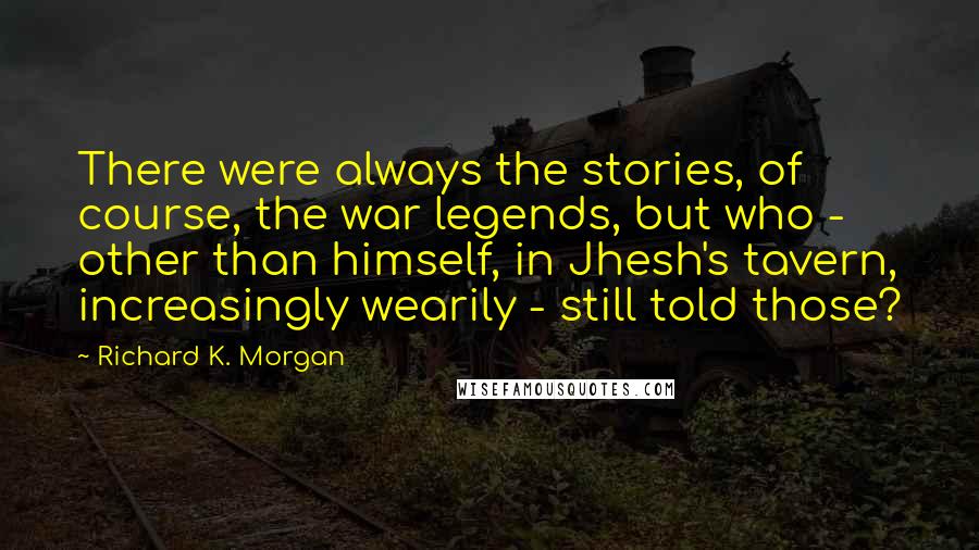 Richard K. Morgan quotes: There were always the stories, of course, the war legends, but who - other than himself, in Jhesh's tavern, increasingly wearily - still told those?
