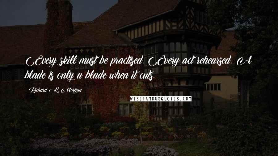 Richard K. Morgan quotes: Every skill must be practised. Every act rehearsed. A blade is only a blade when it cuts.