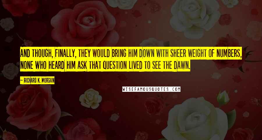 Richard K. Morgan quotes: And though, finally, they would bring him down with sheer weight of numbers, none who heard him ask that question lived to see the dawn.