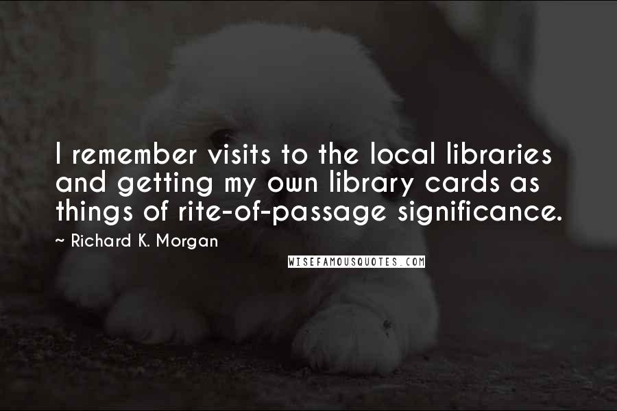 Richard K. Morgan quotes: I remember visits to the local libraries and getting my own library cards as things of rite-of-passage significance.