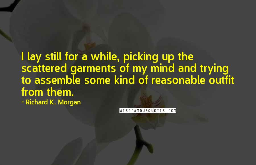 Richard K. Morgan quotes: I lay still for a while, picking up the scattered garments of my mind and trying to assemble some kind of reasonable outfit from them.
