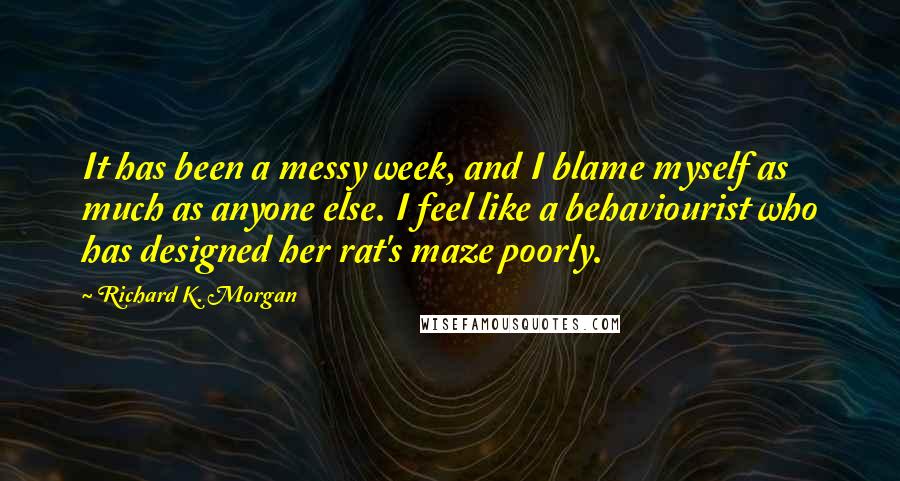Richard K. Morgan quotes: It has been a messy week, and I blame myself as much as anyone else. I feel like a behaviourist who has designed her rat's maze poorly.