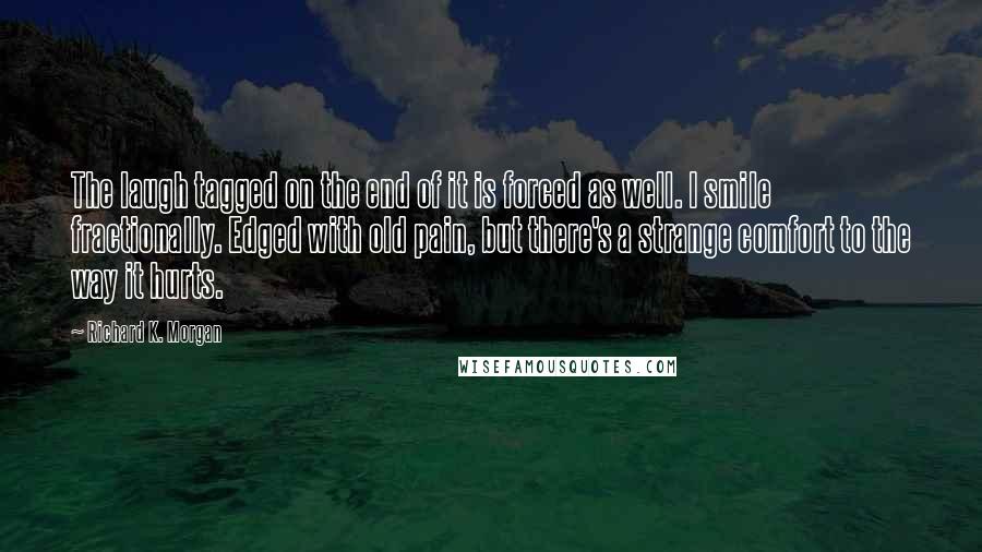 Richard K. Morgan quotes: The laugh tagged on the end of it is forced as well. I smile fractionally. Edged with old pain, but there's a strange comfort to the way it hurts.