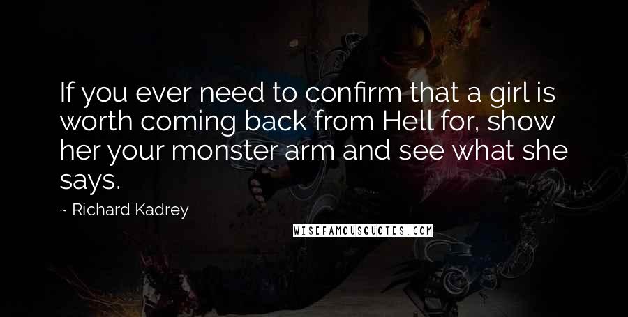 Richard Kadrey quotes: If you ever need to confirm that a girl is worth coming back from Hell for, show her your monster arm and see what she says. Richard Kadrey quotes: If you ever need to confirm that a girl is worth coming back from Hell for, show her your monster arm and see what she says.
