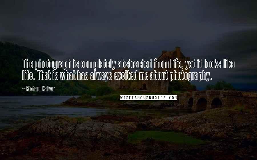 Richard Kalvar quotes: The photograph is completely abstracted from life, yet it looks like life. That is what has always excited me about photography. Richard Kalvar quotes: The photograph is completely abstracted from life, yet it looks like life. That is what has always excited me about photography.