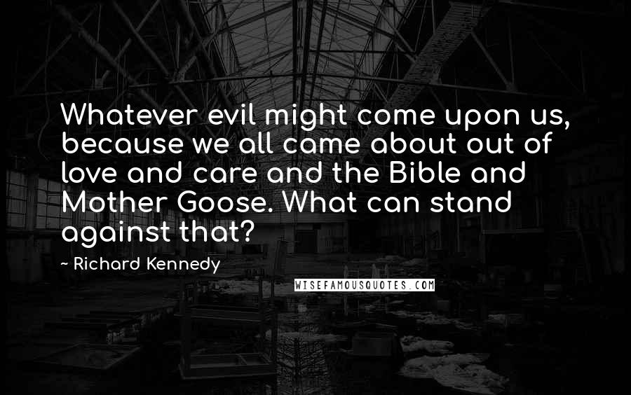 Richard Kennedy quotes: Whatever evil might come upon us, because we all came about out of love and care and the Bible and Mother Goose. What can stand against that? Richard Kennedy quotes: Whatever evil might come upon us, because we all came about out of love and care and the Bible and Mother Goose. What can stand against that?