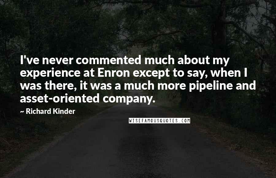 Richard Kinder quotes: I've never commented much about my experience at Enron except to say, when I was there, it was a much more pipeline and asset-oriented company.