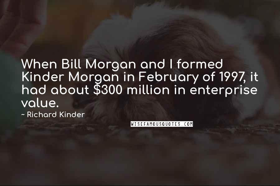 Richard Kinder quotes: When Bill Morgan and I formed Kinder Morgan in February of 1997, it had about $300 million in enterprise value.