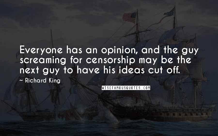 Richard King quotes: Everyone has an opinion, and the guy screaming for censorship may be the next guy to have his ideas cut off. Richard King quotes: Everyone has an opinion, and the guy screaming for censorship may be the next guy to have his ideas cut off.