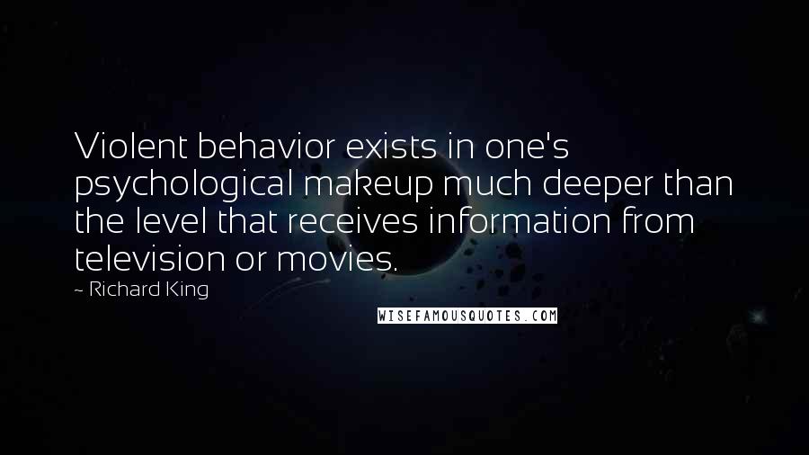 Richard King quotes: Violent behavior exists in one's psychological makeup much deeper than the level that receives information from television or movies. Richard King quotes: Violent behavior exists in one's psychological makeup much deeper than the level that receives information from television or movies.