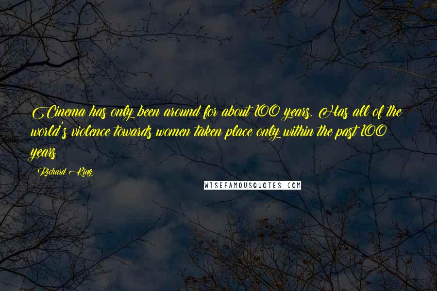 Richard King quotes: Cinema has only been around for about 100 years. Has all of the world's violence towards women taken place only within the past 100 years? Richard King quotes: Cinema has only been around for about 100 years. Has all of the world's violence towards women taken place only within the past 100 years?