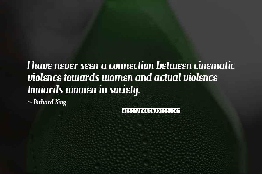 Richard King quotes: I have never seen a connection between cinematic violence towards women and actual violence towards women in society. Richard King quotes: I have never seen a connection between cinematic violence towards women and actual violence towards women in society.