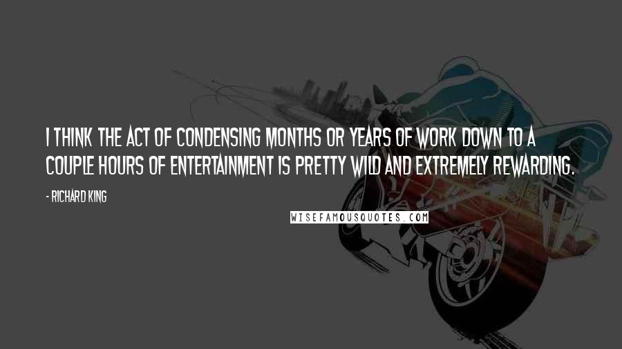 Richard King quotes: I think the act of condensing months or years of work down to a couple hours of entertainment is pretty wild and extremely rewarding. Richard King quotes: I think the act of condensing months or years of work down to a couple hours of entertainment is pretty wild and extremely rewarding.