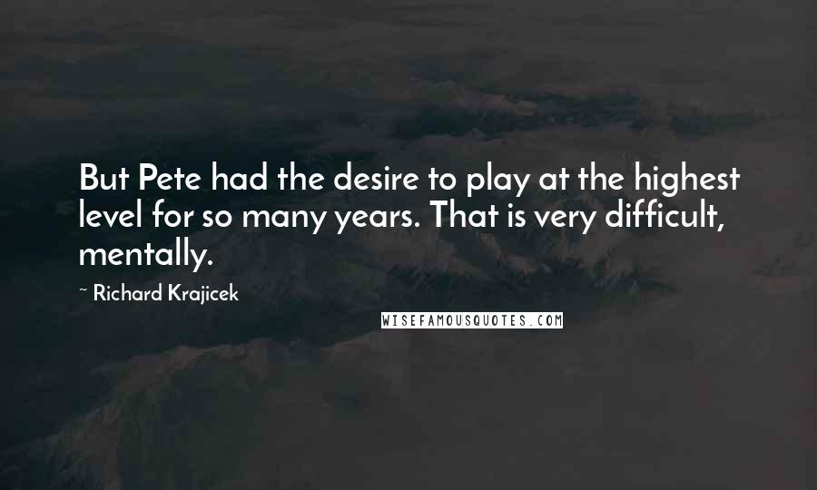 Richard Krajicek quotes: But Pete had the desire to play at the highest level for so many years. That is very difficult, mentally.