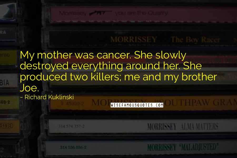 Richard Kuklinski quotes: My mother was cancer. She slowly destroyed everything around her. She produced two killers; me and my brother Joe. Richard Kuklinski quotes: My mother was cancer. She slowly destroyed everything around her. She produced two killers; me and my brother Joe.