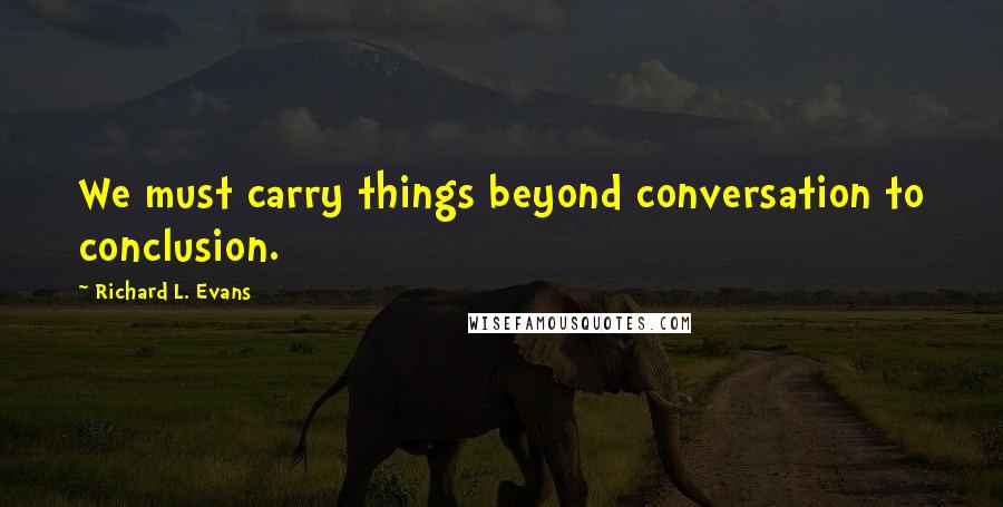 Richard L. Evans quotes: We must carry things beyond conversation to conclusion.