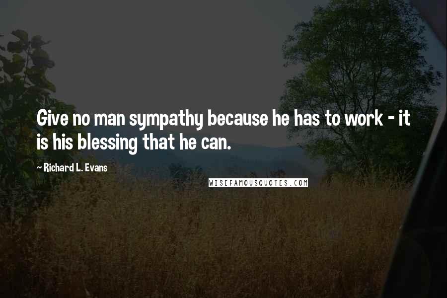 Richard L. Evans quotes: Give no man sympathy because he has to work - it is his blessing that he can.