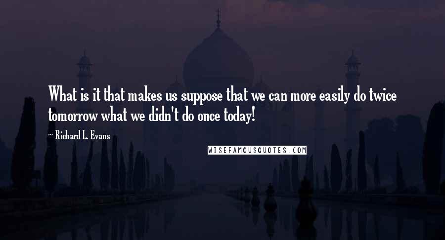 Richard L. Evans quotes: What is it that makes us suppose that we can more easily do twice tomorrow what we didn't do once today!