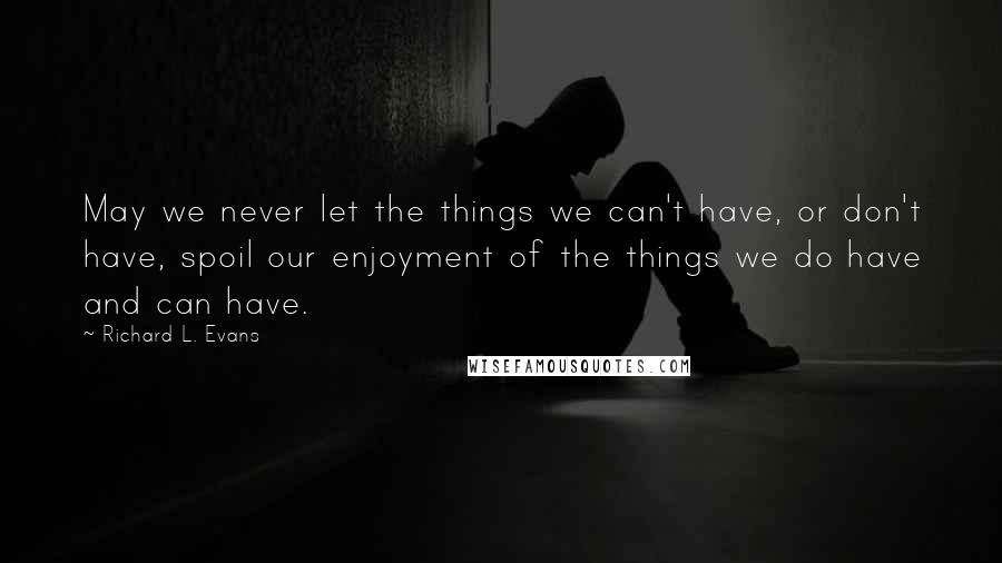Richard L. Evans quotes: May we never let the things we can't have, or don't have, spoil our enjoyment of the things we do have and can have.